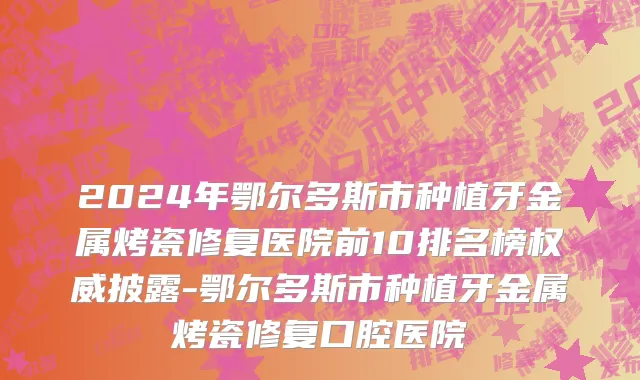 2024年鄂尔多斯市种植牙金属烤瓷修复医院前10排名榜权威披露-鄂尔多斯市种植牙金属烤瓷修复口腔医院