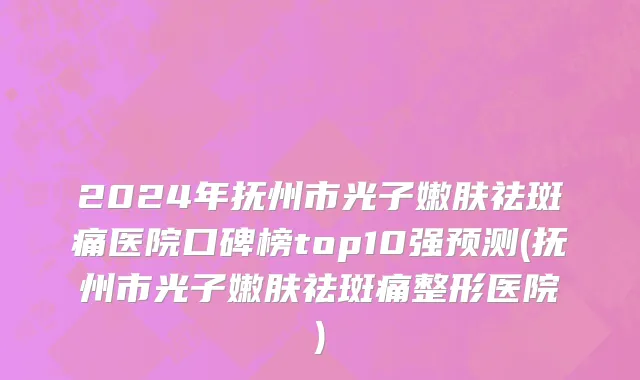 2024年抚州市光子嫩肤祛斑痛医院口碑榜top10强预测(抚州市光子嫩肤祛斑痛整形医院)