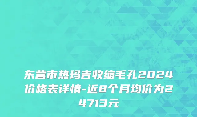 东营市热玛吉收缩毛孔2024价格表详情-近8个月均价为24713元