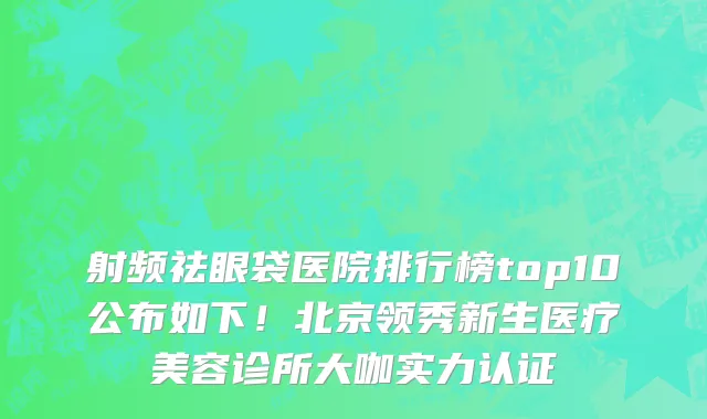 射频祛眼袋医院排行榜top10公布如下!北京领秀新生医疗美容诊所大咖实力认证