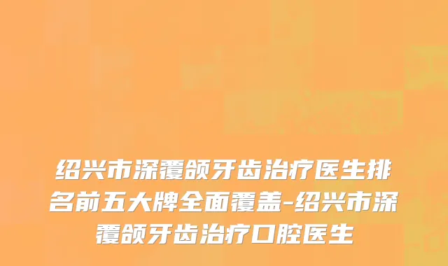 绍兴市深覆颌牙齿治疗医生排名前五大牌全面覆盖-绍兴市深覆颌牙齿治疗口腔医生