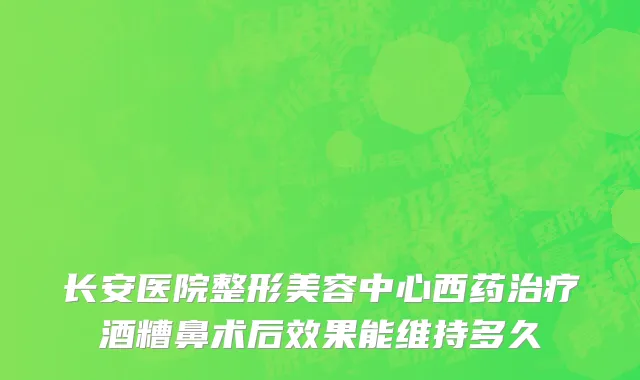 长安医院整形美容中心西药治疗酒糟鼻术后效果能维持多久