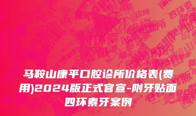 马鞍山康平口腔诊所价格表(费用)2024版正式官宣-附牙贴面四环素牙案例