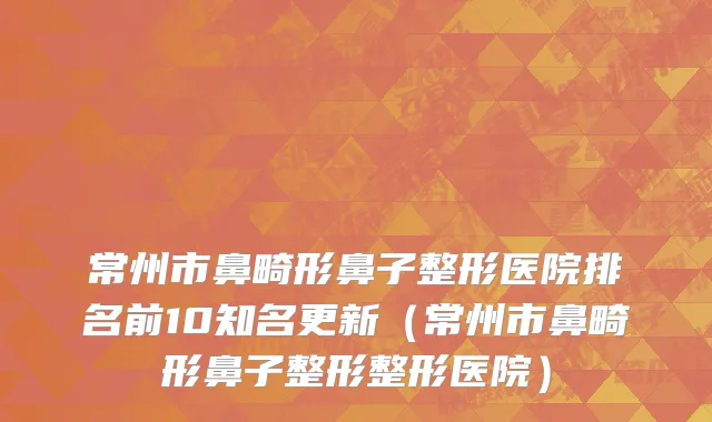 常州市鼻畸形鼻子整形医院排名前10知名更新（常州市鼻畸形鼻子整形整形医院）