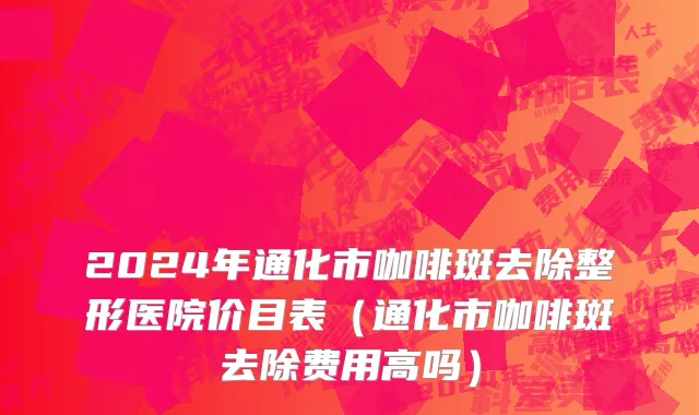 2024年通化市咖啡斑去除整形医院价目表（通化市咖啡斑去除费用高吗）