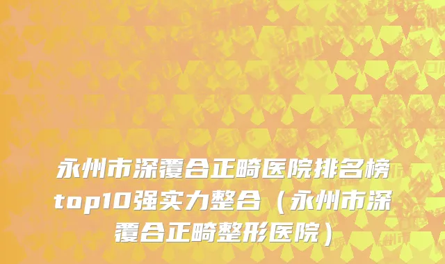 永州市深覆合正畸医院排名榜top10强实力整合（永州市深覆合正畸整形医院）