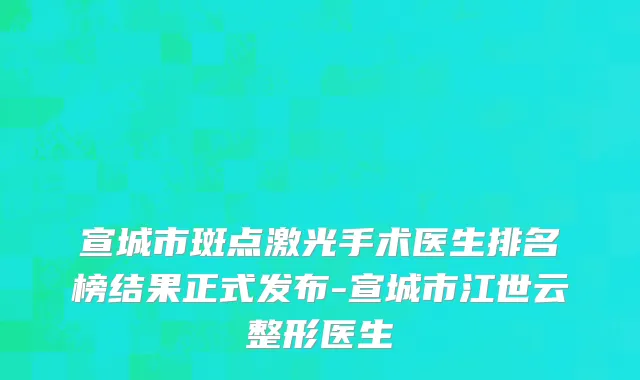 宣城市斑点激光手术医生排名榜结果正式发布-宣城市江世云整形医生