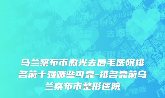 乌兰察布市激光去唇毛医院排名前十强哪些可靠-排名靠前乌兰察布市整形医院