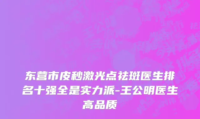 东营市皮秒激光点祛斑医生排名十强全是实力派-王公明医生高品质