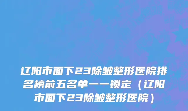 辽阳市面下23除皱整形医院排名榜前五名单一一锁定（辽阳市面下23除皱整形医院）