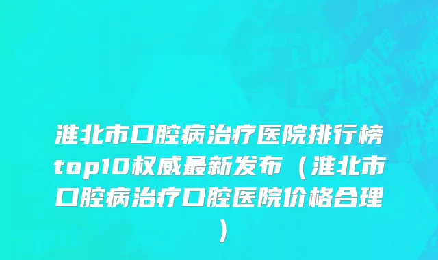 淮北市口腔病治疗医院排行榜top10权威最新发布（淮北市口腔病治疗口腔医院价格合理）