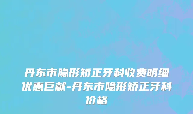 丹东市隐形矫正牙科收费明细优惠巨献-丹东市隐形矫正牙科价格