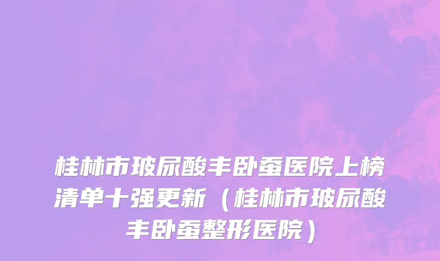 桂林市玻尿酸丰卧蚕医院上榜清单十强更新（桂林市玻尿酸丰卧蚕整形医院）