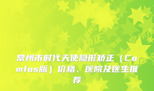 常州市时代天使隐形矫正（Comfos版）价格、医院及医生推荐