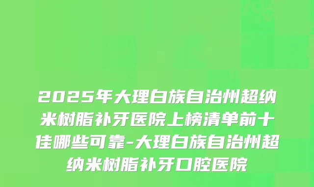 2025年大理白族自治州超纳米树脂补牙医院上榜清单前十佳哪些可靠-大理白族自治州超纳米树脂补牙口腔医院