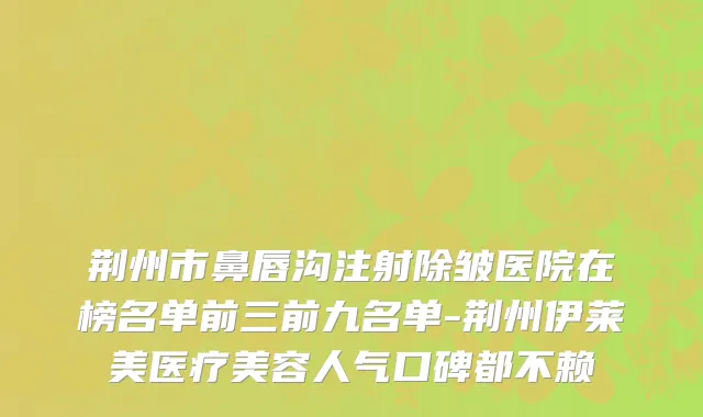 荆州市鼻唇沟注射除皱医院在榜名单前三前九名单-荆州伊莱美医疗美容人气口碑都不赖