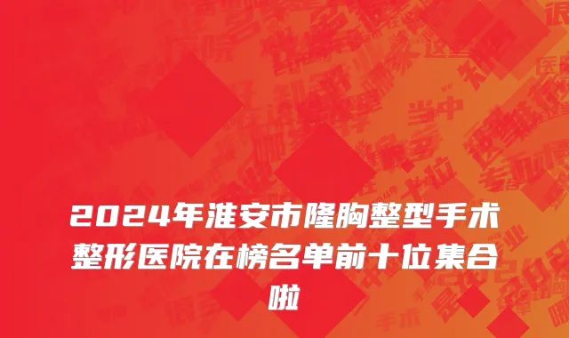 2024年淮安市隆胸整型手术整形医院在榜名单前十位集合啦