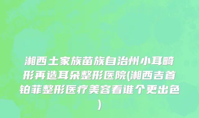 湘西土家族苗族自治州小耳畸形再造耳朵整形医院(湘西吉首铂菲整形医疗美容看谁个更出色)