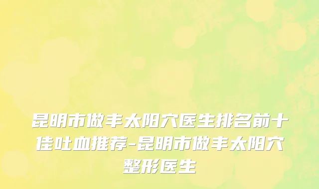 昆明市做丰太阳穴医生排名前十佳吐血推荐-昆明市做丰太阳穴整形医生