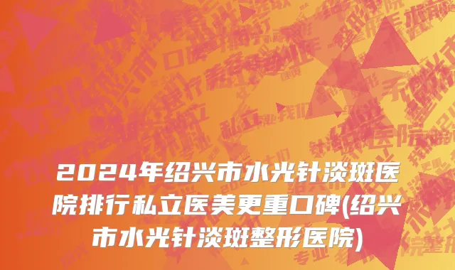 2024年绍兴市水光针淡斑医院排行私立医美更重口碑(绍兴市水光针淡斑整形医院)