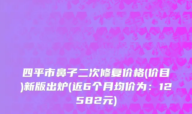 四平市鼻子二次修复价格(价目)新版出炉(近6个月均价为：12582元)