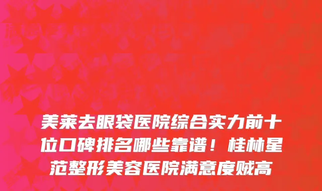美莱去眼袋医院综合实力前十位口碑排名哪些靠谱!桂林星范整形美容医院满意度贼高