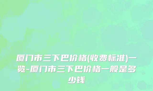厦门市三下巴价格(收费标准)一览-厦门市三下巴价格一般是多少钱