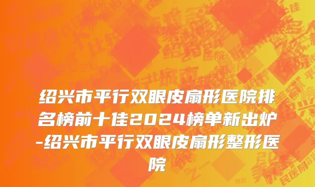 绍兴市平行双眼皮扇形医院排名榜前十佳2024榜单新出炉-绍兴市平行双眼皮扇形整形医院