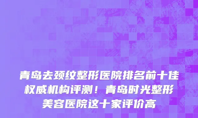 青岛去颈纹整形医院排名前十佳权威机构评测！青岛时光整形美容医院这十家评价高