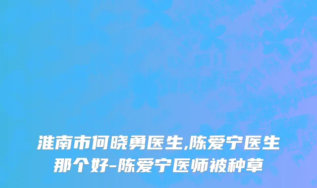 淮南市何晓勇医生,陈爱宁医生那个好-陈爱宁医师被种草