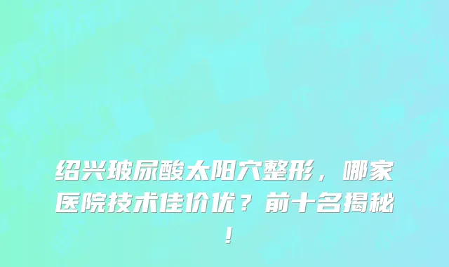 绍兴玻尿酸太阳穴整形,哪家医院技术佳价优?前十名揭秘!