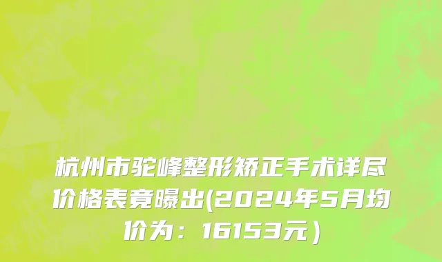 杭州市驼峰整形矫正手术详尽价格表竟曝出(2024年5月均价为：16153元）