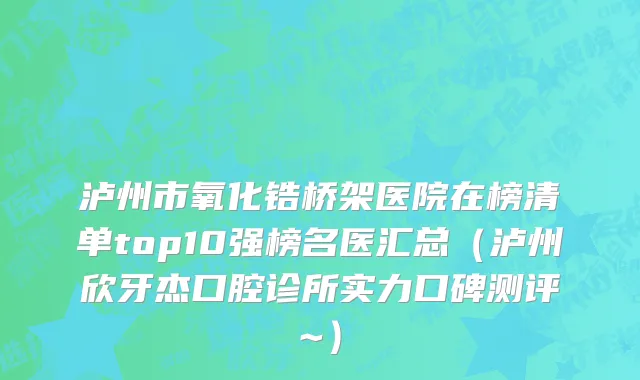 泸州市氧化锆桥架医院在榜清单top10强榜名医汇总（泸州欣牙杰口腔诊所实力口碑测评~）