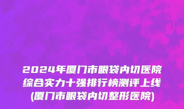 2024年厦门市眼袋内切医院综合实力十强排行榜测评上线(厦门市眼袋内切整形医院)