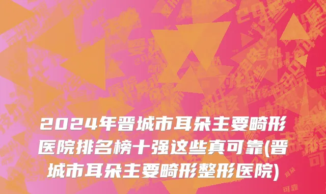 2024年晋城市耳朵主要畸形医院排名榜十强这些真可靠(晋城市耳朵主要畸形整形医院)