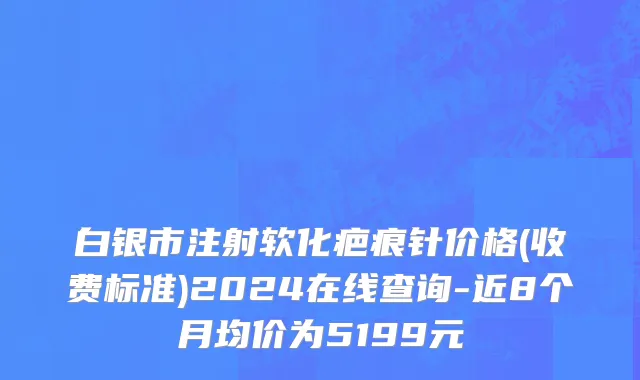 白银市注射软化疤痕针价格(收费标准)2024在线查询-近8个月均价为5199元