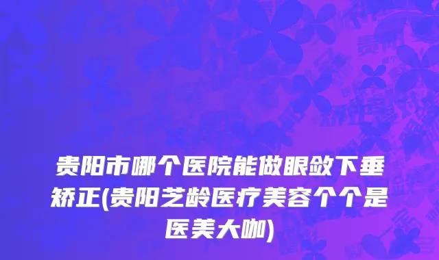贵阳市哪个医院能做眼敛下垂矫正(贵阳芝龄医疗美容个个是医美大咖)