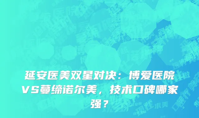 延安医美双星对决：博爱医院VS蔓缔诺尔美，技术口碑哪家强？