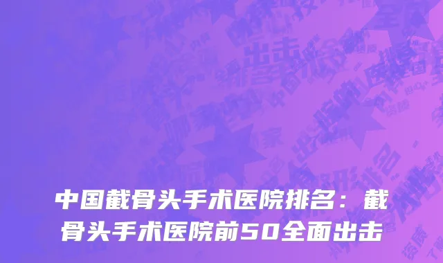 中国截骨头手术医院排名：截骨头手术医院前50全面出击