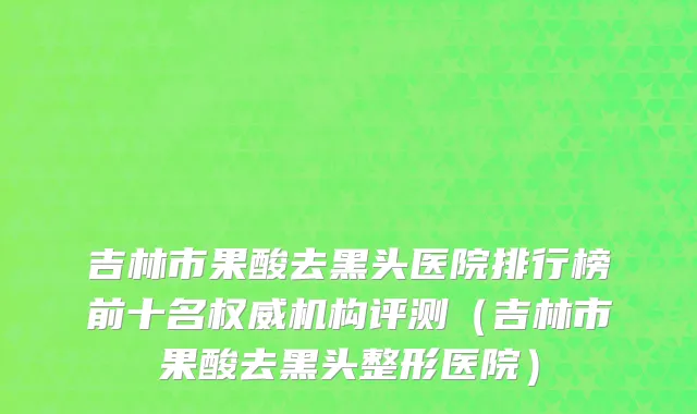吉林市果酸去黑头医院排行榜前十名权威机构评测（吉林市果酸去黑头整形医院）