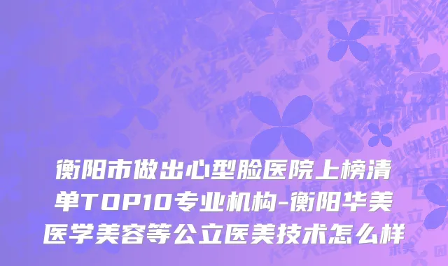 衡阳市做出心型脸医院上榜清单TOP10专业机构-衡阳华美医学美容等公立医美技术怎么样