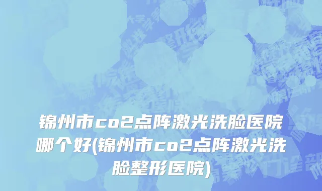锦州市co2点阵激光洗脸医院哪个好(锦州市co2点阵激光洗脸整形医院)
