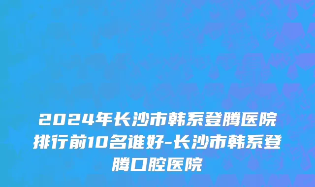 2024年长沙市韩系登腾医院排行前10名谁好-长沙市韩系登腾口腔医院