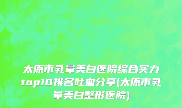 太原市乳晕美白医院综合实力top10排名吐血分享(太原市乳晕美白整形医院)