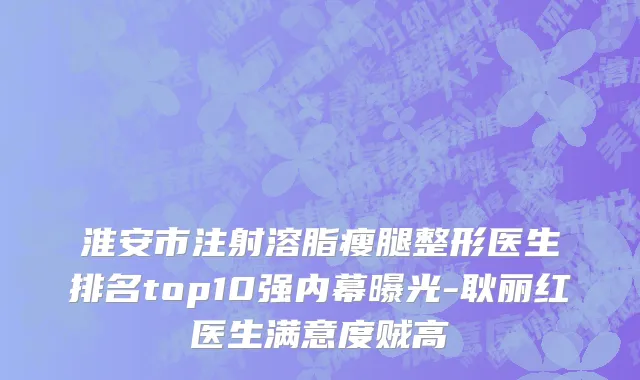 淮安市注射溶脂瘦腿整形医生排名top10强内幕曝光-耿丽红医生满意度贼高