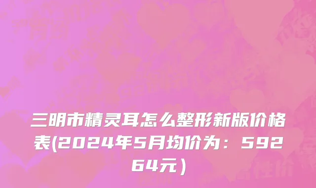 三明市精灵耳怎么整形新版价格表(2024年5月均价为：59264元）