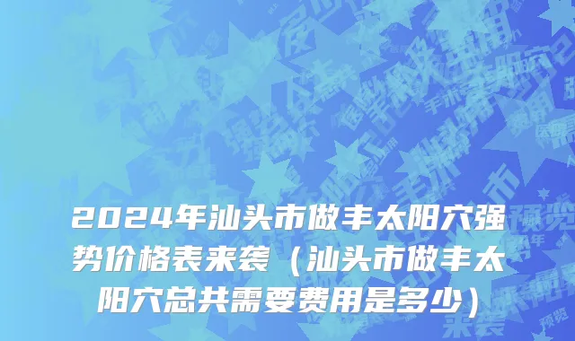 2024年汕头市做丰太阳穴强势价格表来袭（汕头市做丰太阳穴总共需要费用是多少）