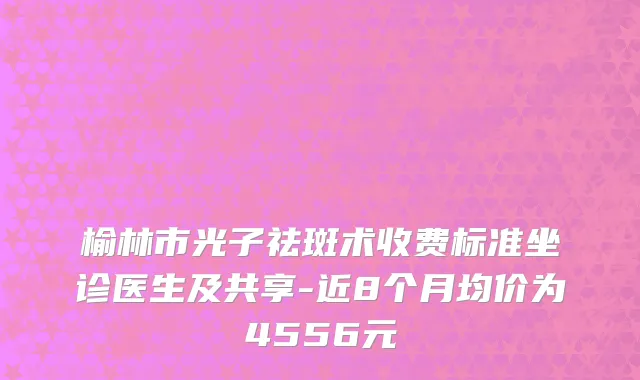 榆林市光子祛斑术收费标准坐诊医生及共享-近8个月均价为4556元