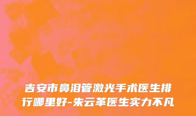 吉安市鼻泪管激光手术医生排行哪里好-朱云革医生实力不凡