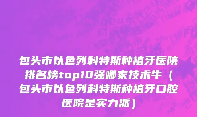 包头市以色列科特斯种植牙医院排名榜top10强哪家技术牛（包头市以色列科特斯种植牙口腔医院是实力派）